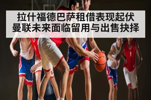 拉什福德巴萨租借表现起伏 曼联未来面临留用与出售抉择