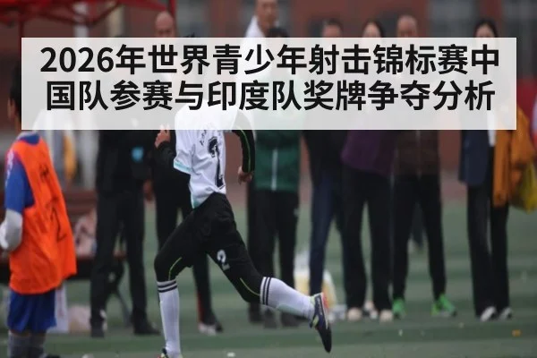 2026年世界青少年射击锦标赛中国队参赛与印度队奖牌争夺分析