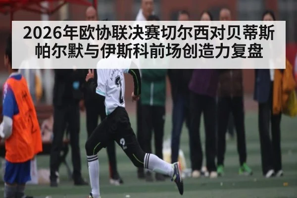 2026年欧协联决赛切尔西对贝蒂斯 帕尔默与伊斯科前场创造力复盘